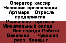 Оператор-кассир › Название организации ­ Артмарк › Отрасль предприятия ­ Розничная торговля › Минимальный оклад ­ 20 000 - Все города Работа » Вакансии   . Чувашия респ.,Канаш г.